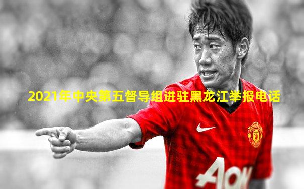 2021年中央第五督导组进驻黑龙江举报电话