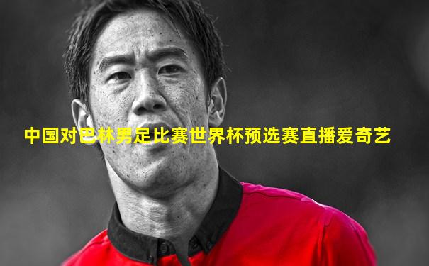 中国对巴林男足比赛世界杯预选赛直播爱奇艺