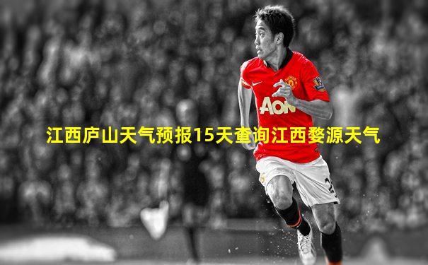 江西庐山天气预报15天查询江西婺源天气